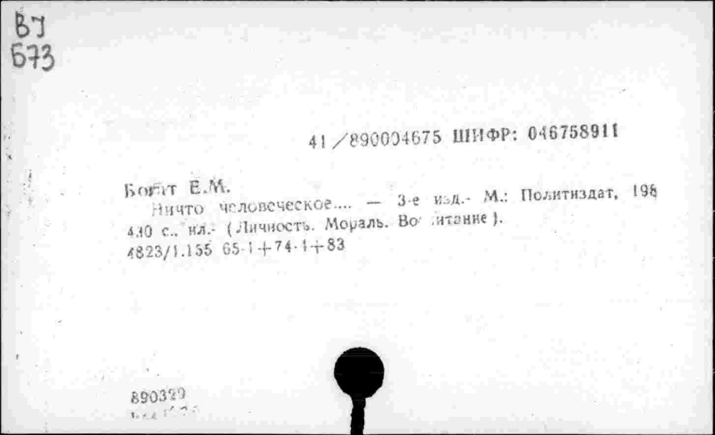 ﻿Ел
633
41/890094675 ШИФР: 046758911
Богат ЕЛ\.
Ничто человеческое.... — 4.Ю с., ил.- (Личность. Мораль. <823/1.155 05 I +74‘ 1-г83
3-е изд.- М-: Политиздат. 195 Во итание ).
890329